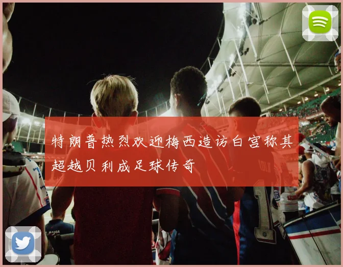 特朗普热烈欢迎梅西造访白宫称其超越贝利成足球传奇
