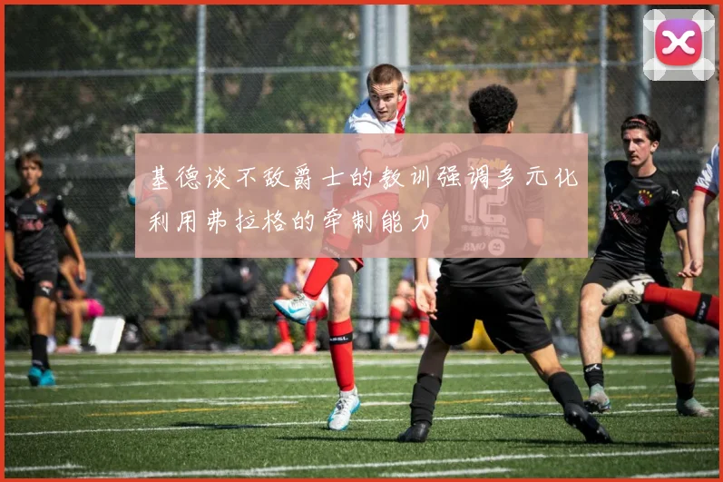 基德谈不敌爵士的教训强调多元化利用弗拉格的牵制能力