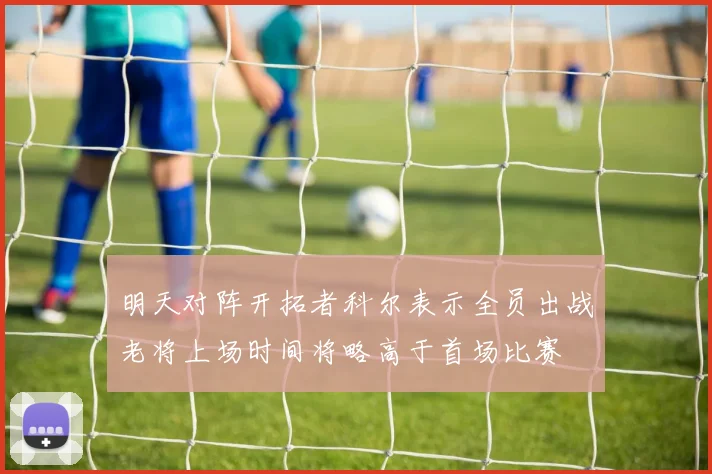 明天对阵开拓者科尔表示全员出战老将上场时间将略高于首场比赛