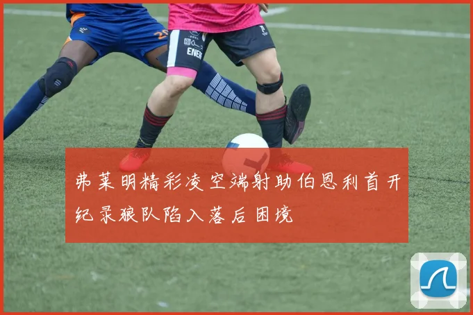 弗莱明精彩凌空端射助伯恩利首开纪录狼队陷入落后困境