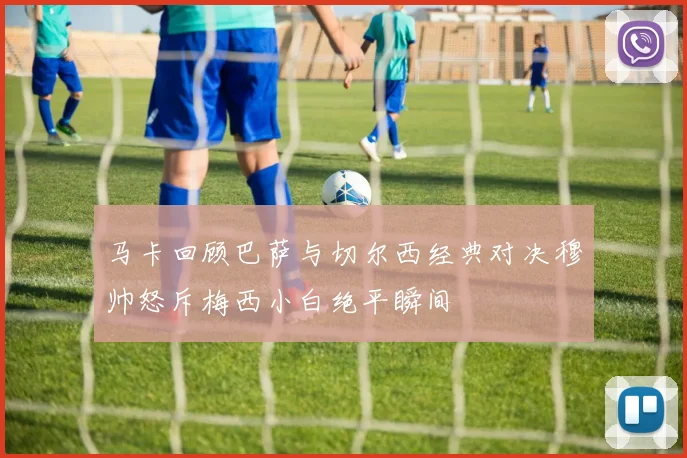 马卡回顾巴萨与切尔西经典对决穆帅怒斥梅西小白绝平瞬间