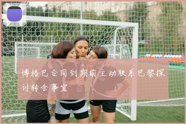 博格巴合同到期前主动联系巴黎探讨转会事宜