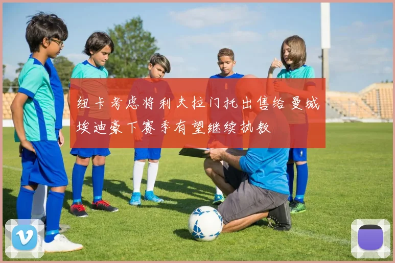 纽卡考虑将利夫拉门托出售给曼城埃迪豪下赛季有望继续执教