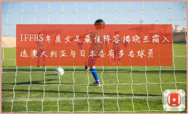 IFFHS年度女足最佳阵容揭晓王霜入选澳大利亚与日本各有多名球员