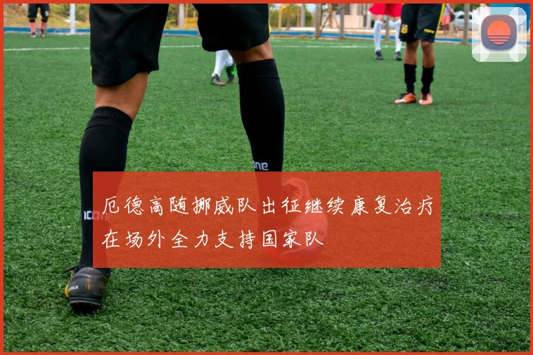 厄德高随挪威队出征继续康复治疗在场外全力支持国家队