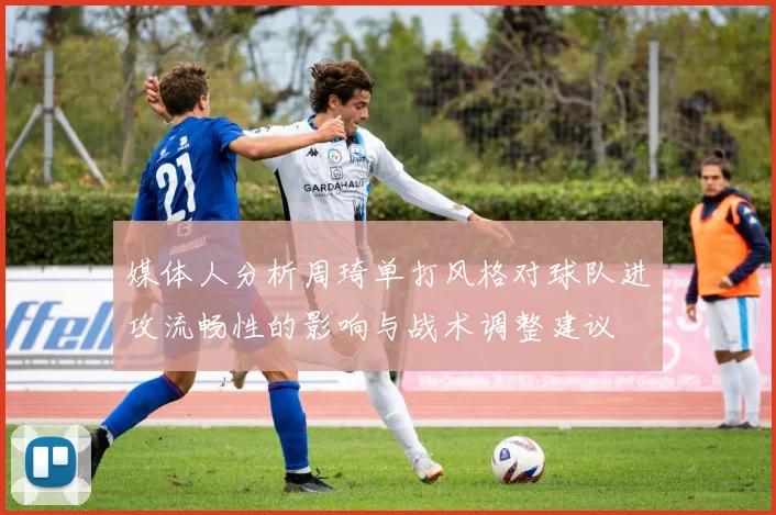 媒体人分析周琦单打风格对球队进攻流畅性的影响与战术调整建议