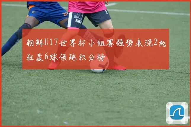 朝鲜U17世界杯小组赛强势表现2轮狂轰6球领跑积分榜