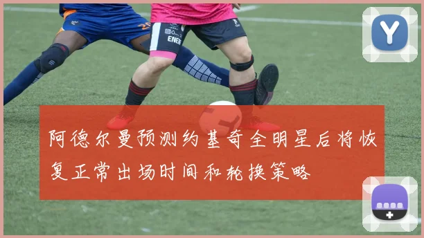 阿德尔曼预测约基奇全明星后将恢复正常出场时间和轮换策略