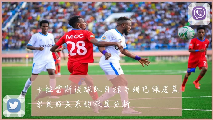 卡拉雷斯谈球队目标与姆巴佩居莱尔良好关系的深度分析