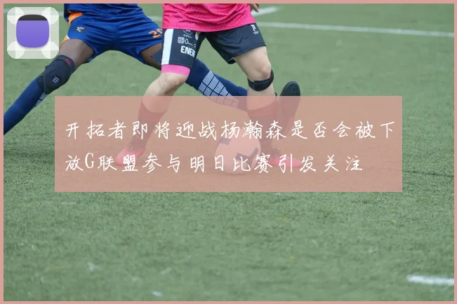 开拓者即将迎战杨瀚森是否会被下放G联盟参与明日比赛引发关注