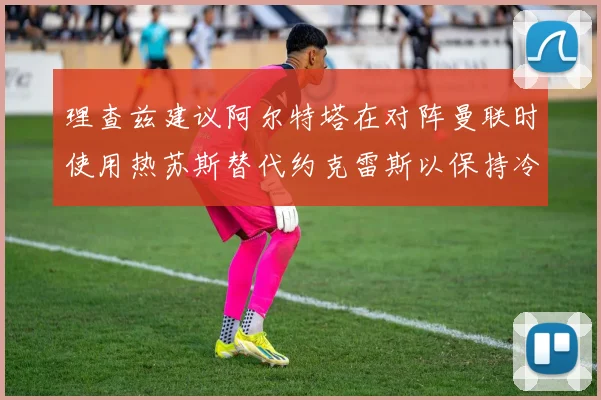 理查兹建议阿尔特塔在对阵曼联时使用热苏斯替代约克雷斯以保持冷静状态