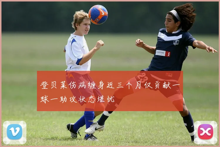 登贝莱伤病缠身近三个月仅贡献一球一助攻状态堪忧