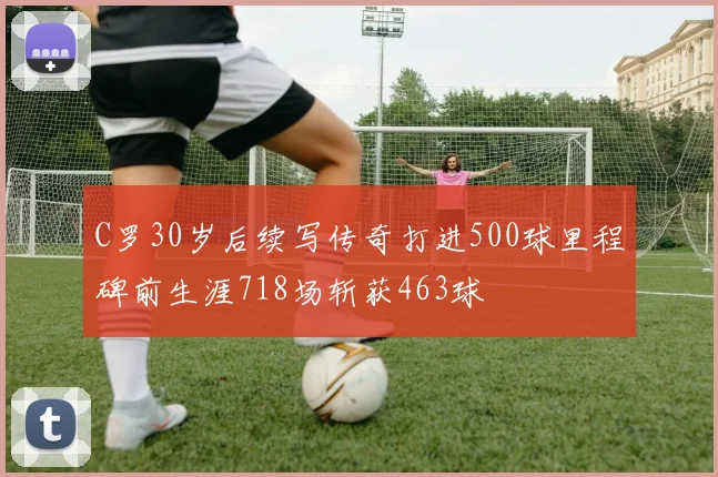 C罗30岁后续写传奇打进500球里程碑前生涯718场斩获463球