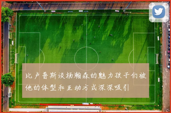 比卢普斯谈杨瀚森的魅力孩子们被他的体型和互动方式深深吸引