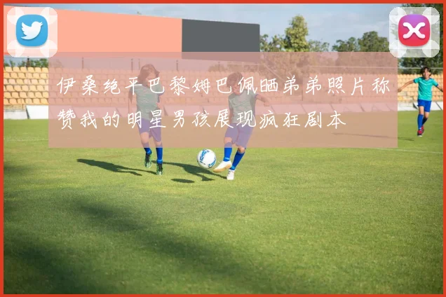 伊桑绝平巴黎姆巴佩晒弟弟照片称赞我的明星男孩展现疯狂剧本