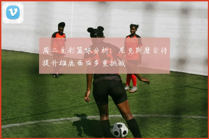 周二竞彩篮球分析：尼克斯磨合待提升雄鹿面临多重挑战