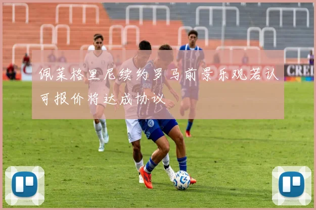 佩莱格里尼续约罗马前景乐观若认可报价将达成协议