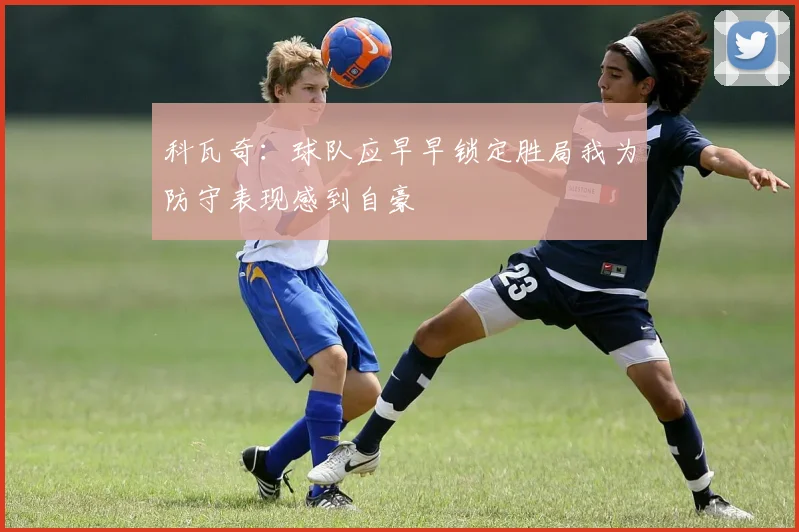 科瓦奇：球队应早早锁定胜局我为防守表现感到自豪