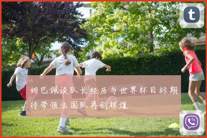 姆巴佩谈队长经历与世界杯目标期待带领法国队再创辉煌