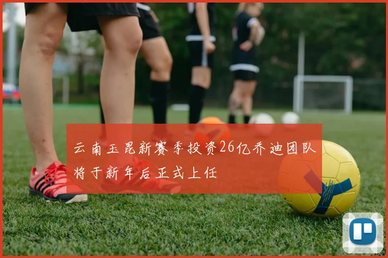 云南玉昆新赛季投资26亿乔迪团队将于新年后正式上任