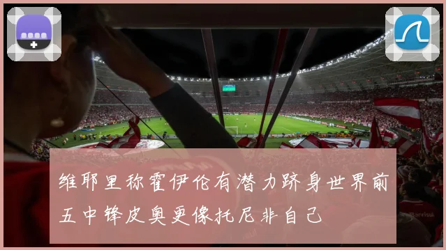 维耶里称霍伊伦有潜力跻身世界前五中锋皮奥更像托尼非自己