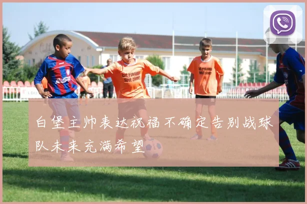 白堡主帅表达祝福不确定告别战球队未来充满希望