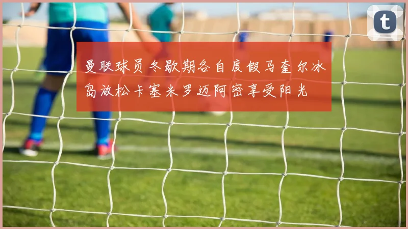 曼联球员冬歇期各自度假马奎尔冰岛放松卡塞米罗迈阿密享受阳光