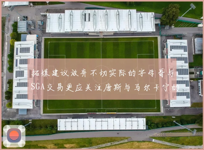 拓媒建议放弃不切实际的字母哥与SGA交易更应关注唐斯与马尔卡宁的潜力