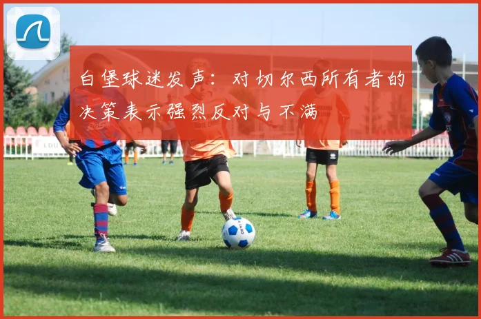 白堡球迷发声：对切尔西所有者的决策表示强烈反对与不满