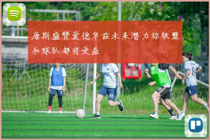 唐斯盛赞爱德华兹未来潜力称联盟和球队都将受益