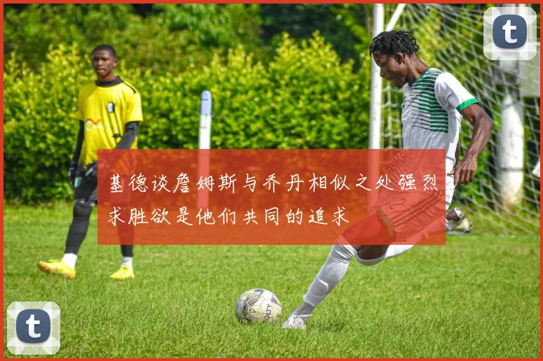 基德谈詹姆斯与乔丹相似之处强烈求胜欲是他们共同的追求